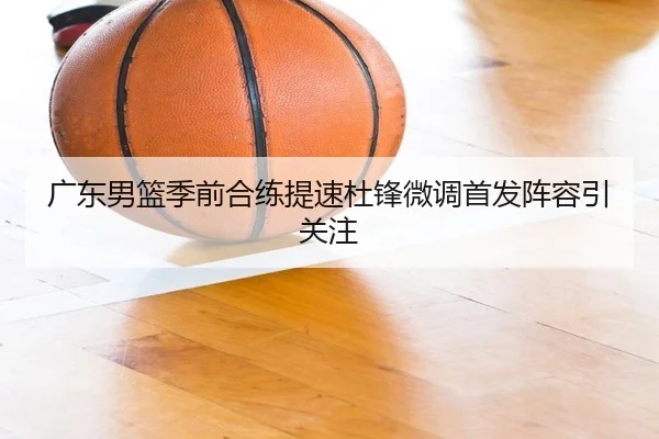 广东男篮季前合练提速杜锋微调首发阵容引关注