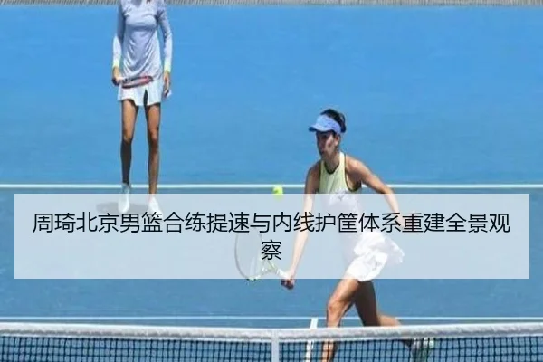 周琦北京男篮合练提速与内线护筐体系重建全景观察